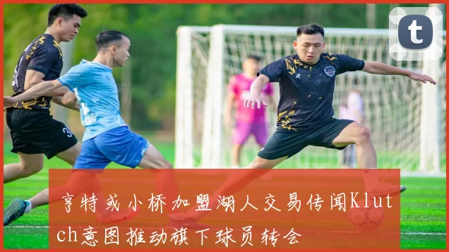 亨特或小桥加盟湖人交易传闻Klutch意图推动旗下球员转会