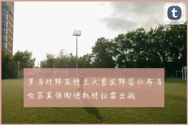 罗马对阵亚特兰大首发阵容公布马伦苏莱领衔德凯特拉雷出战