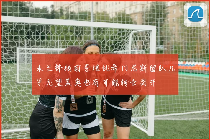 米兰锋线前景堪忧希门尼斯留队几乎无望莱奥也有可能转会离开