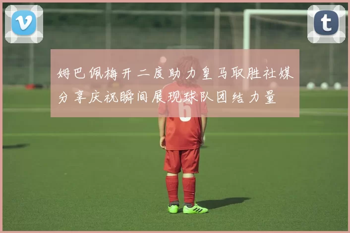 姆巴佩梅开二度助力皇马取胜社媒分享庆祝瞬间展现球队团结力量