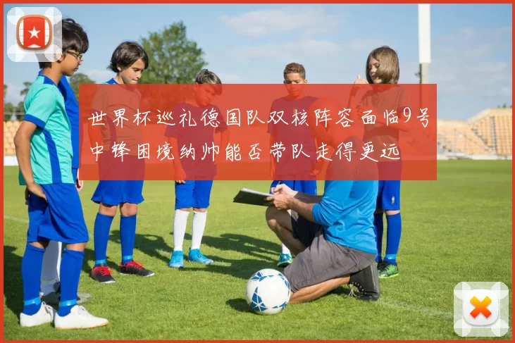 世界杯巡礼德国队双核阵容面临9号中锋困境纳帅能否带队走得更远