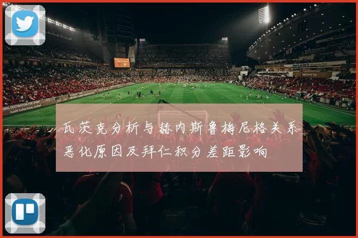 瓦茨克分析与赫内斯鲁梅尼格关系恶化原因及拜仁积分差距影响