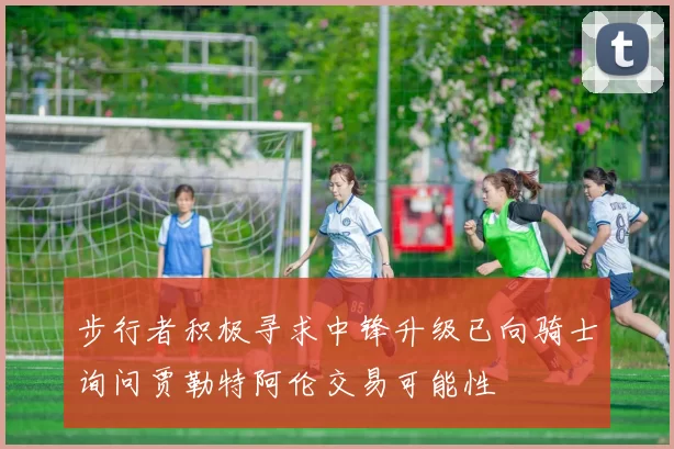 步行者积极寻求中锋升级已向骑士询问贾勒特阿伦交易可能性
