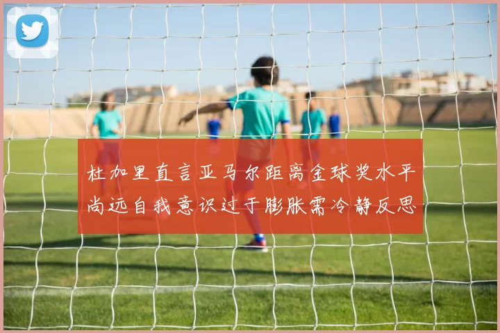 杜加里直言亚马尔距离金球奖水平尚远自我意识过于膨胀需冷静反思