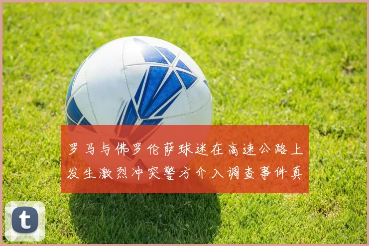 罗马与佛罗伦萨球迷在高速公路上发生激烈冲突警方介入调查事件真相