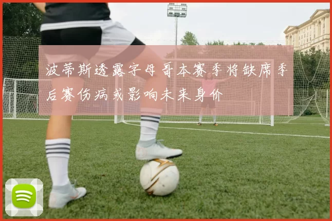 波蒂斯透露字母哥本赛季将缺席季后赛伤病或影响未来身价