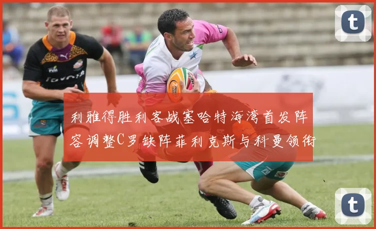 利雅得胜利客战塞哈特海湾首发阵容调整C罗缺阵菲利克斯与科曼领衔出战