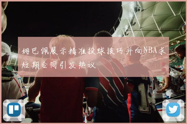 姆巴佩展示精准投球技巧并向NBA求短期合同引发热议