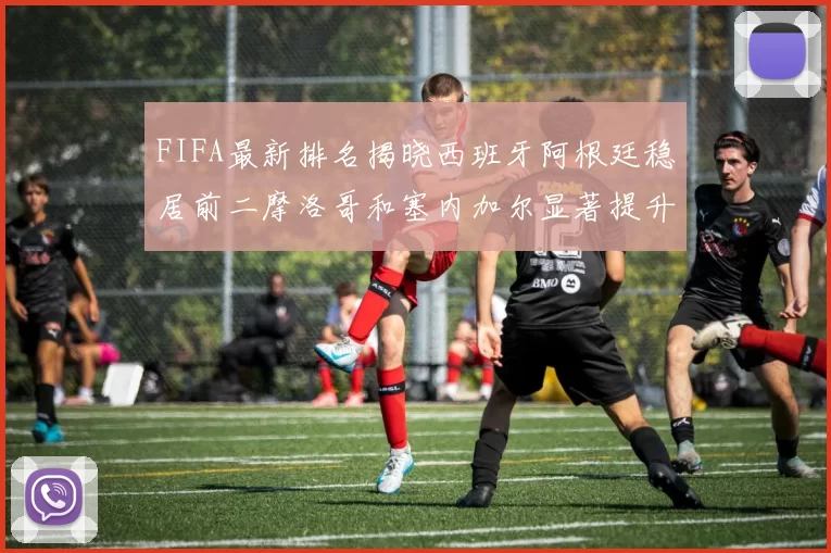 FIFA最新排名揭晓西班牙阿根廷稳居前二摩洛哥和塞内加尔显著提升